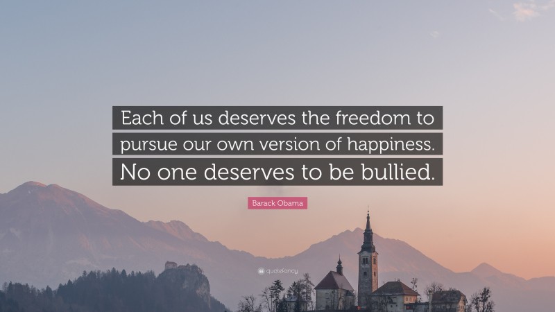 Barack Obama Quote: “Each of us deserves the freedom to pursue our own version of happiness. No one deserves to be bullied.”