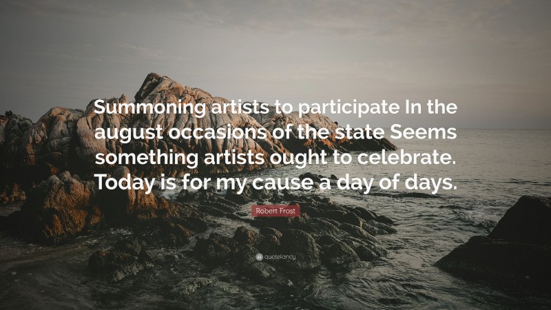 Robert Frost Quote: “Summoning artists to participate In the august occasions of the state Seems something artists ought to celebrate. Today is for my cause a day of days.”