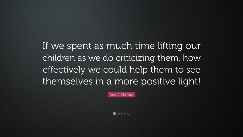 Neal A. Maxwell Quote: “If we spent as much time lifting our children as we do criticizing them, how effectively we could help them to see themselves in a more positive light!”