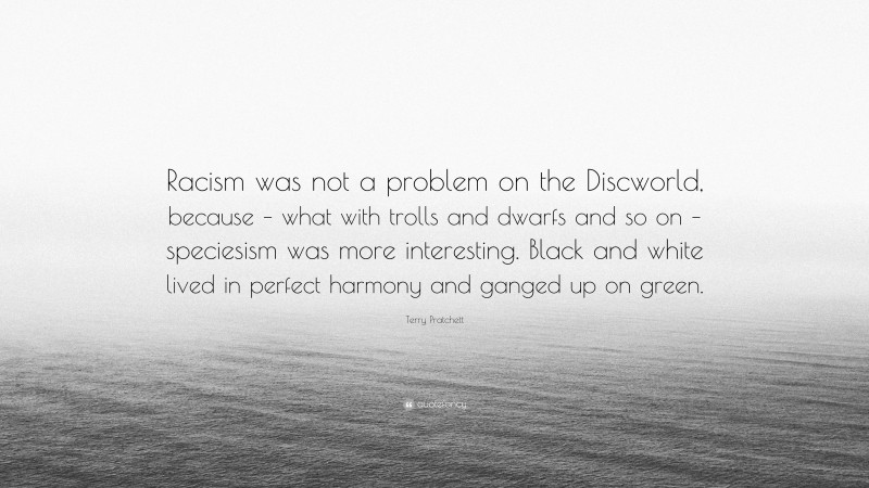 Terry Pratchett Quote: “Racism was not a problem on the Discworld, because – what with trolls and dwarfs and so on – speciesism was more interesting. Black and white lived in perfect harmony and ganged up on green.”
