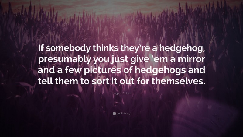 Douglas Adams Quote: “If somebody thinks they’re a hedgehog, presumably you just give ’em a mirror and a few pictures of hedgehogs and tell them to sort it out for themselves.”