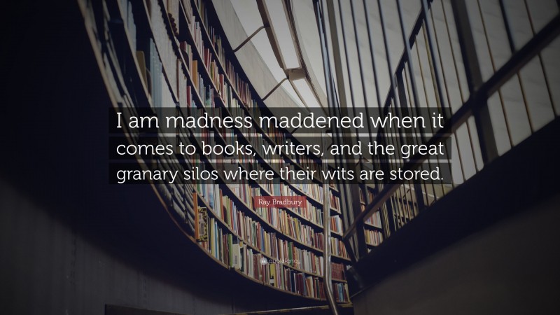 Ray Bradbury Quote: “I am madness maddened when it comes to books, writers, and the great granary silos where their wits are stored.”