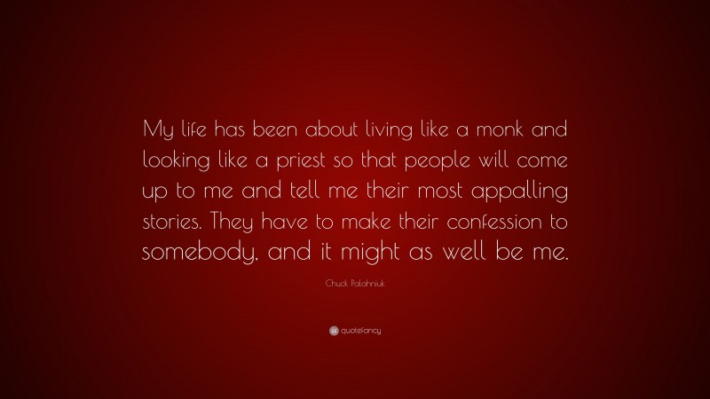 Chuck Palahniuk Quote: “My life has been about living like a monk and looking like a priest so that people will come up to me and tell me their most appalling stories. They have to make their confession to somebody, and it might as well be me.”