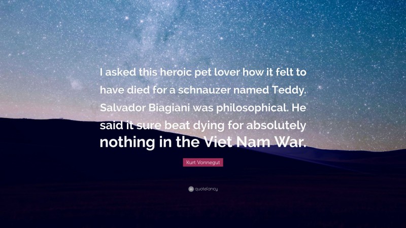 Kurt Vonnegut Quote: “I asked this heroic pet lover how it felt to have died for a schnauzer named Teddy. Salvador Biagiani was philosophical. He said it sure beat dying for absolutely nothing in the Viet Nam War.”