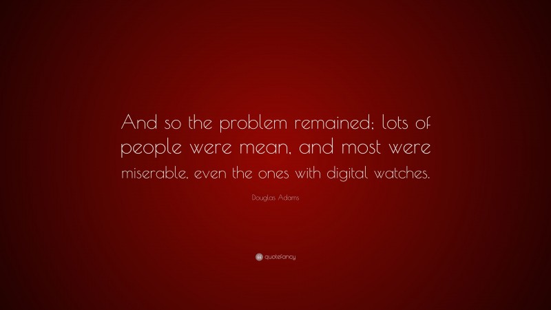 Douglas Adams Quote: “And so the problem remained; lots of people were mean, and most were miserable, even the ones with digital watches.”