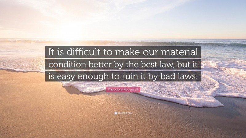 Theodore Roosevelt Quote: “It is difficult to make our material condition better by the best law, but it is easy enough to ruin it by bad laws.”