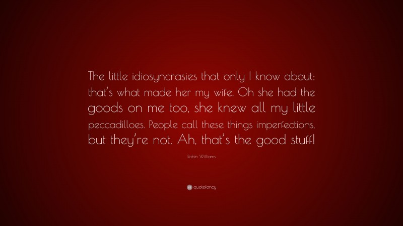 Robin Williams Quote: “The little idiosyncrasies that only I know about: that’s what made her my wife. Oh she had the goods on me too, she knew all my little peccadilloes. People call these things imperfections, but they’re not. Ah, that’s the good stuff!”