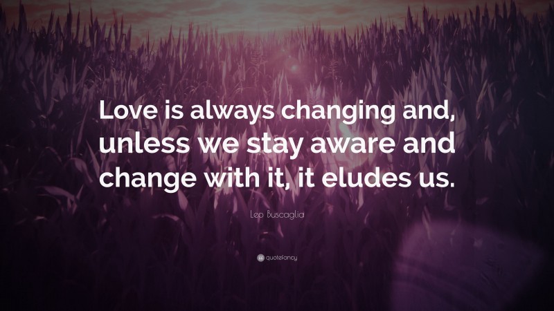 Leo Buscaglia Quote: “Love is always changing and, unless we stay aware and change with it, it eludes us.”