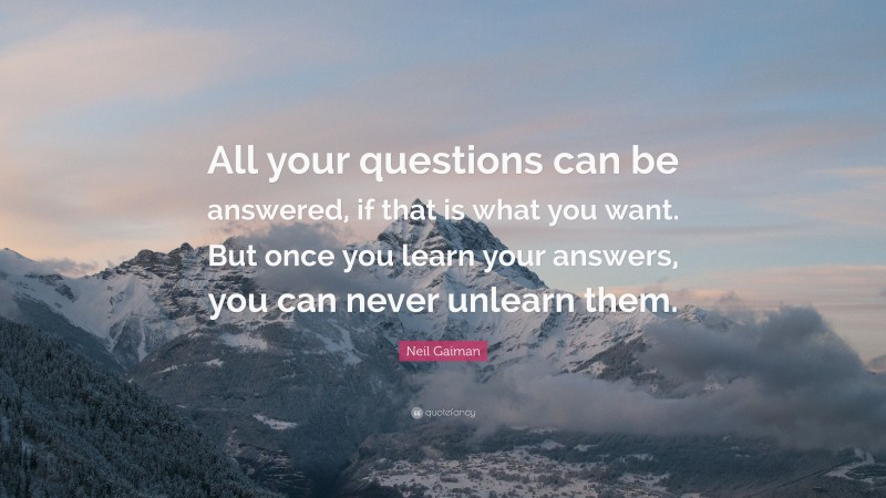 Neil Gaiman Quote: “All your questions can be answered, if that is what you want. But once you learn your answers, you can never unlearn them.”
