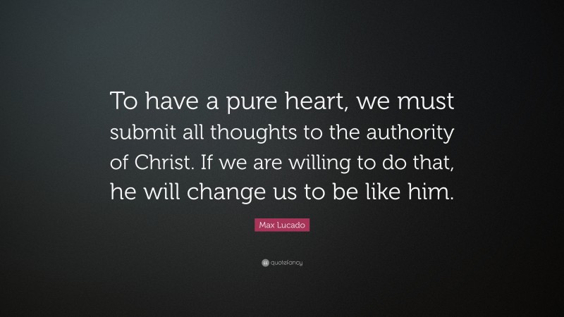 Max Lucado Quote: “To have a pure heart, we must submit all thoughts to the authority of Christ. If we are willing to do that, he will change us to be like him.”