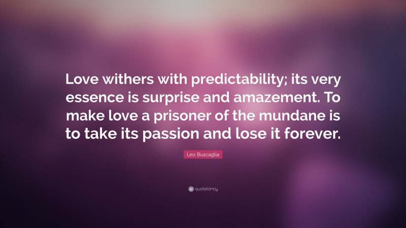 Leo Buscaglia Quote: “Love withers with predictability; its very essence is surprise and amazement. To make love a prisoner of the mundane is to take its passion and lose it forever.”