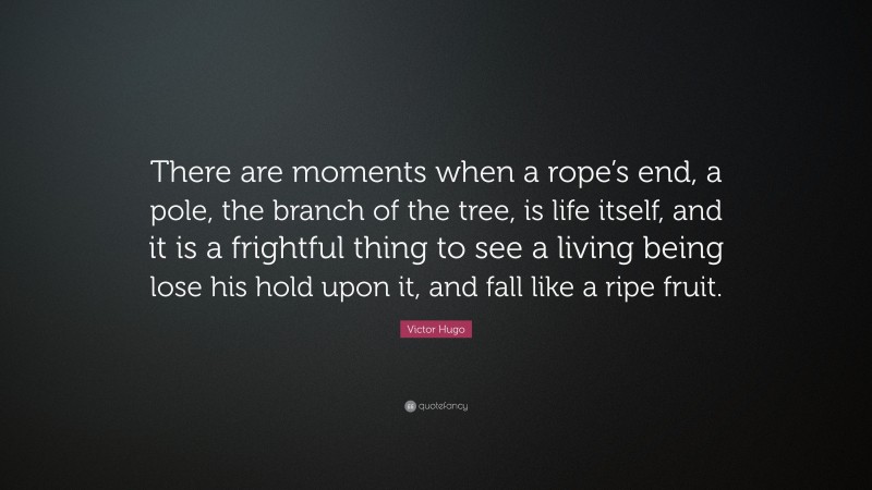 Victor Hugo Quote: “There are moments when a rope’s end, a pole, the branch of the tree, is life itself, and it is a frightful thing to see a living being lose his hold upon it, and fall like a ripe fruit.”