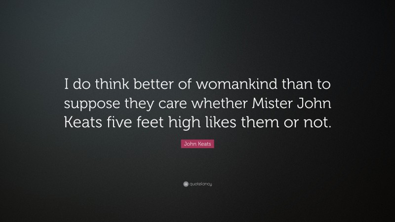 John Keats Quote: “I do think better of womankind than to suppose they care whether Mister John Keats five feet high likes them or not.”