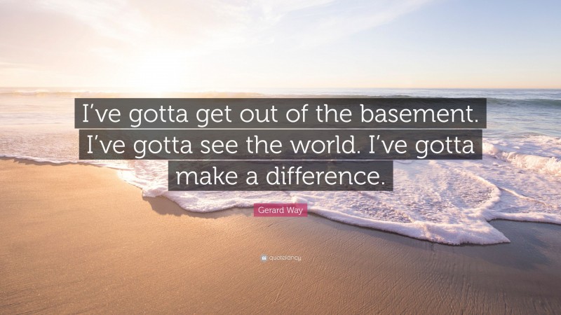 Gerard Way Quote: “I’ve gotta get out of the basement. I’ve gotta see the world. I’ve gotta make a difference.”