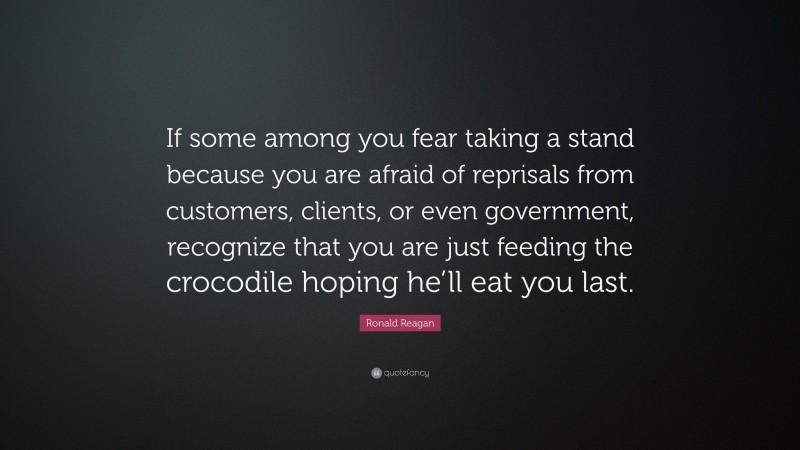 Ronald Reagan Quote: “If some among you fear taking a stand because you are afraid of reprisals from customers, clients, or even government, recognize that you are just feeding the crocodile hoping he’ll eat you last.”