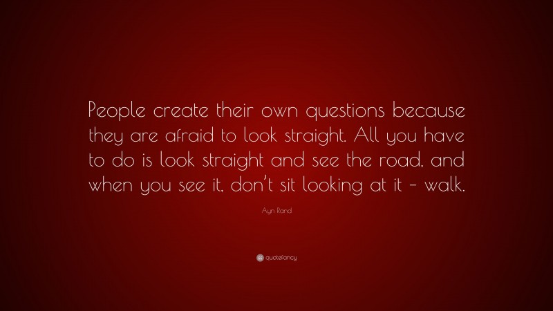Ayn Rand Quote: “People create their own questions because they are afraid to look straight. All you have to do is look straight and see the road, and when you see it, don’t sit looking at it – walk.”