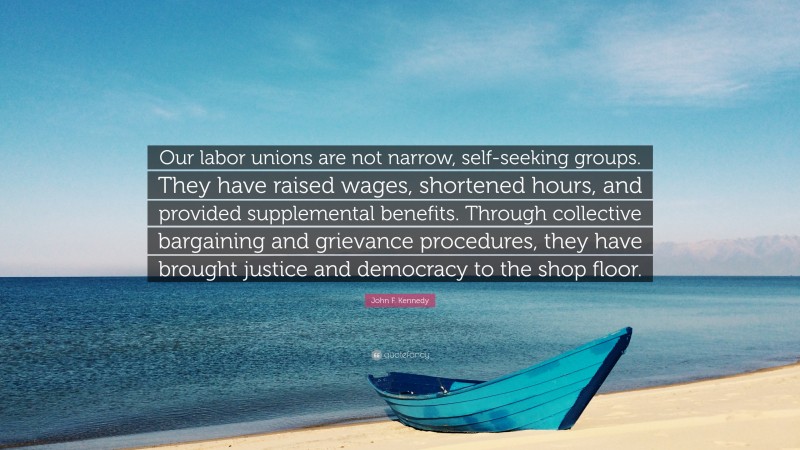 John F. Kennedy Quote: “Our labor unions are not narrow, self-seeking groups. They have raised wages, shortened hours, and provided supplemental benefits. Through collective bargaining and grievance procedures, they have brought justice and democracy to the shop floor.”