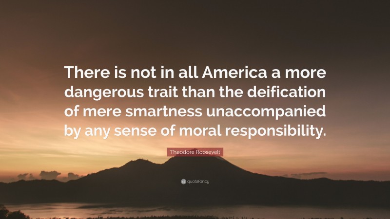 Theodore Roosevelt Quote: “There is not in all America a more dangerous trait than the deification of mere smartness unaccompanied by any sense of moral responsibility.”