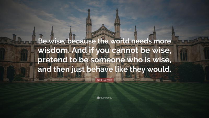 Neil Gaiman Quote: “Be wise, because the world needs more wisdom. And if you cannot be wise, pretend to be someone who is wise, and then just behave like they would.”