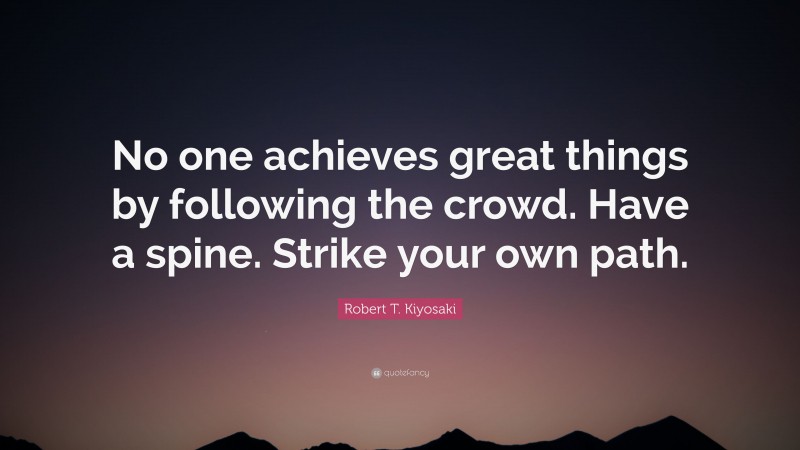 Robert T. Kiyosaki Quote: “No one achieves great things by following the crowd. Have a spine. Strike your own path.”