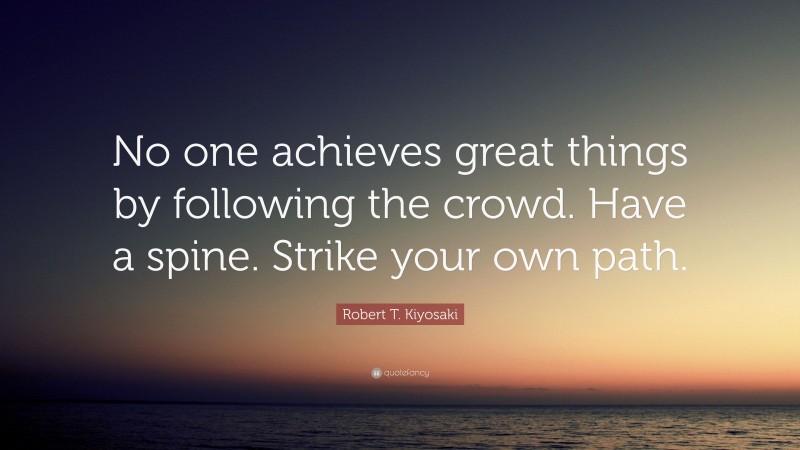 Robert T. Kiyosaki Quote: “No one achieves great things by following the crowd. Have a spine. Strike your own path.”