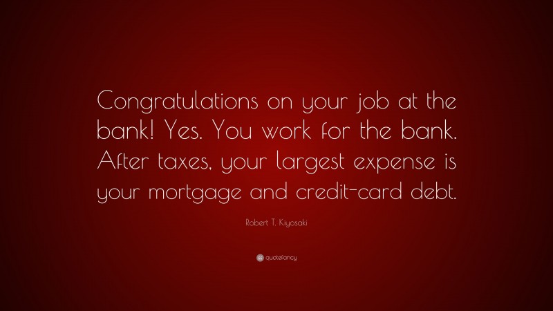 Robert T. Kiyosaki Quote: “Congratulations on your job at the bank! Yes. You work for the bank. After taxes, your largest expense is your mortgage and credit-card debt.”
