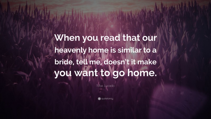 Max Lucado Quote: “When you read that our heavenly home is similar to a bride, tell me, doesn’t it make you want to go home.”