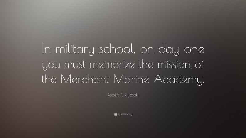Robert T. Kiyosaki Quote: “In military school, on day one you must memorize the mission of the Merchant Marine Academy.”