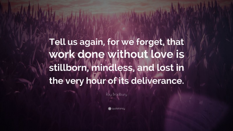 Ray Bradbury Quote: “Tell us again, for we forget, that work done without love is stillborn, mindless, and lost in the very hour of its deliverance.”