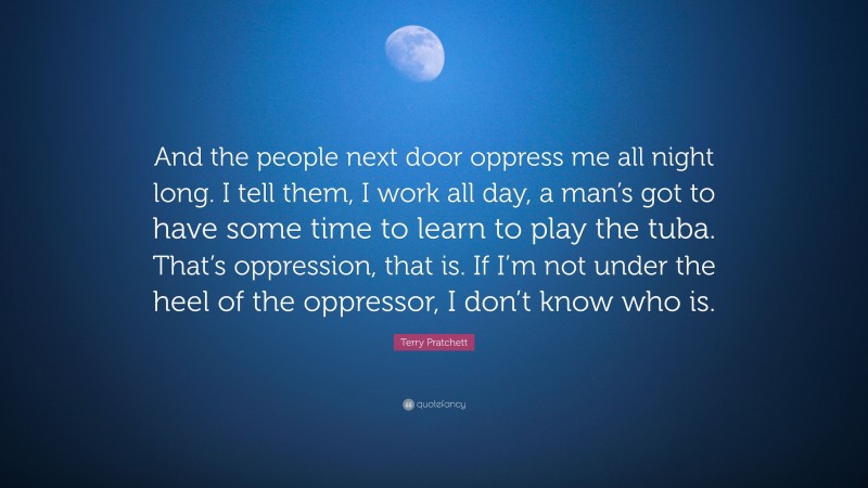 Terry Pratchett Quote: “And the people next door oppress me all night long. I tell them, I work all day, a man’s got to have some time to learn to play the tuba. That’s oppression, that is. If I’m not under the heel of the oppressor, I don’t know who is.”