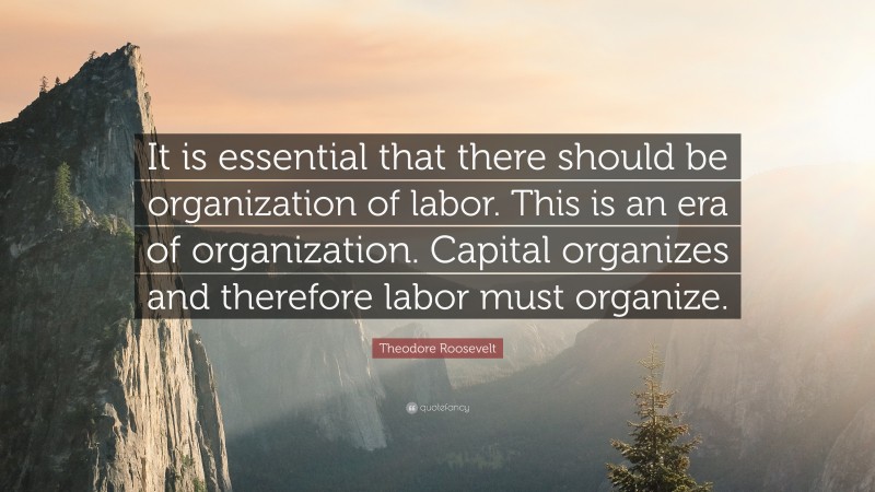 Theodore Roosevelt Quote: “It is essential that there should be organization of labor. This is an era of organization. Capital organizes and therefore labor must organize.”