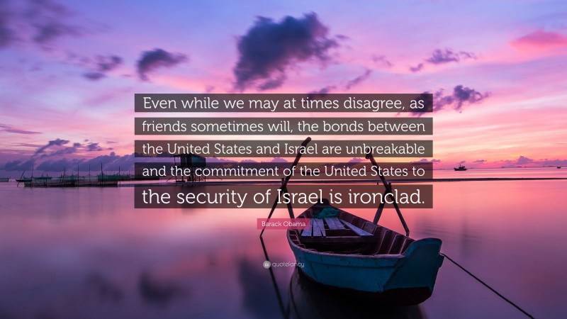 Barack Obama Quote: “Even while we may at times disagree, as friends sometimes will, the bonds between the United States and Israel are unbreakable and the commitment of the United States to the security of Israel is ironclad.”