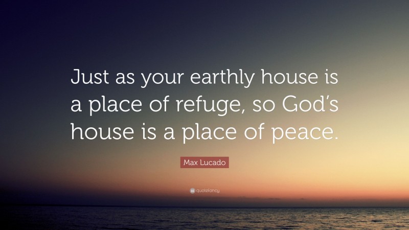 Max Lucado Quote: “Just as your earthly house is a place of refuge, so God’s house is a place of peace.”