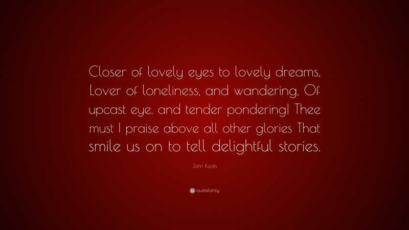 John Keats Quote: “Closer of lovely eyes to lovely dreams, Lover of loneliness, and wandering, Of upcast eye, and tender pondering! Thee must I praise above all other glories That smile us on to tell delightful stories.”