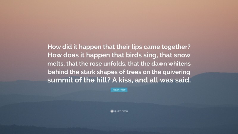 Victor Hugo Quote: “How did it happen that their lips came together? How does it happen that birds sing, that snow melts, that the rose unfolds, that the dawn whitens behind the stark shapes of trees on the quivering summit of the hill? A kiss, and all was said.”