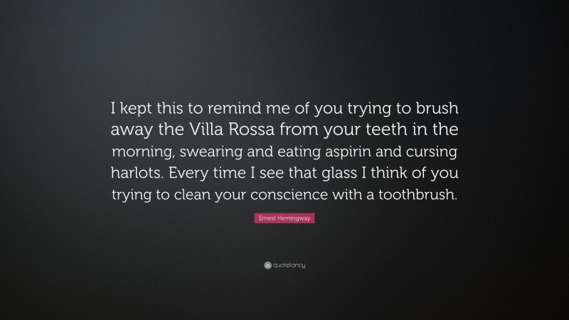 Ernest Hemingway Quote: “I kept this to remind me of you trying to brush away the Villa Rossa from your teeth in the morning, swearing and eating aspirin and cursing harlots. Every time I see that glass I think of you trying to clean your conscience with a toothbrush.”