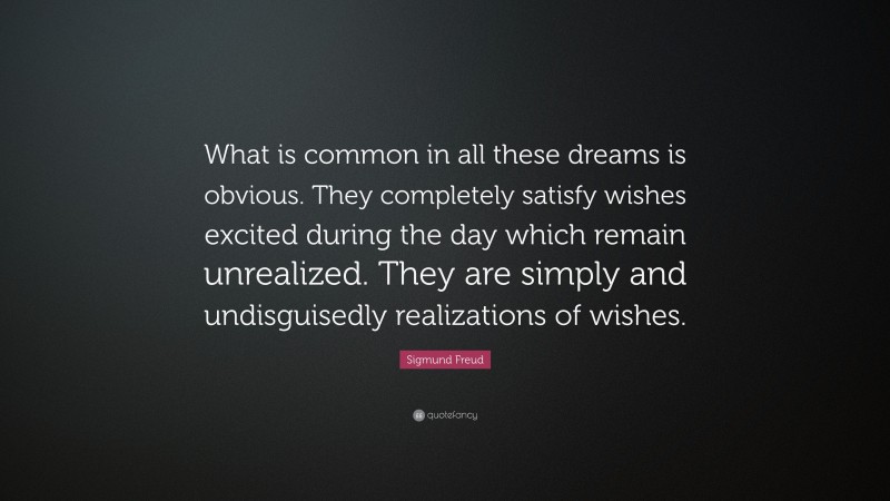 Sigmund Freud Quote: “What is common in all these dreams is obvious. They completely satisfy wishes excited during the day which remain unrealized. They are simply and undisguisedly realizations of wishes.”