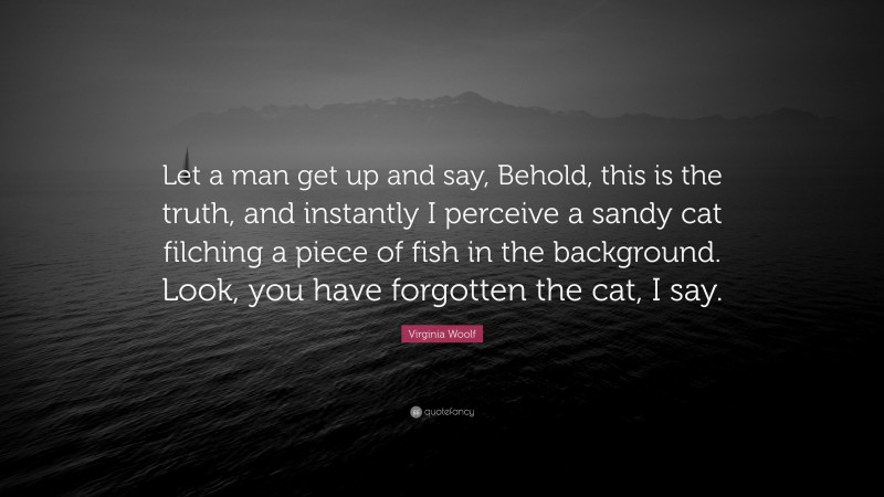 Virginia Woolf Quote: “Let a man get up and say, Behold, this is the truth, and instantly I perceive a sandy cat filching a piece of fish in the background. Look, you have forgotten the cat, I say.”