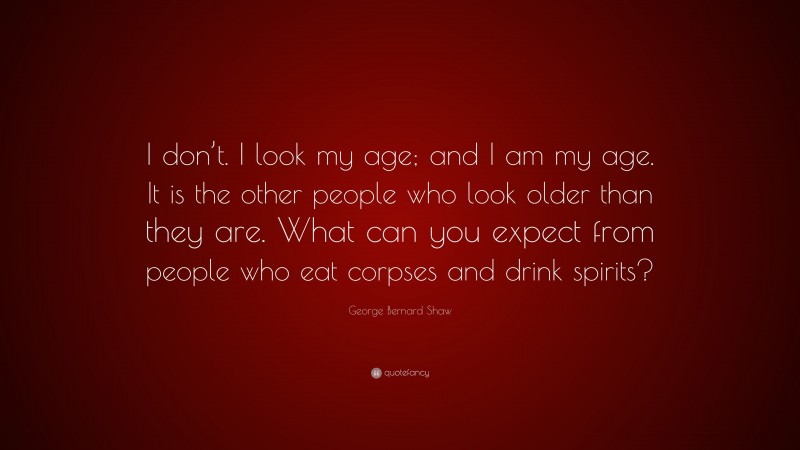George Bernard Shaw Quote: “I don’t. I look my age; and I am my age. It is the other people who look older than they are. What can you expect from people who eat corpses and drink spirits?”
