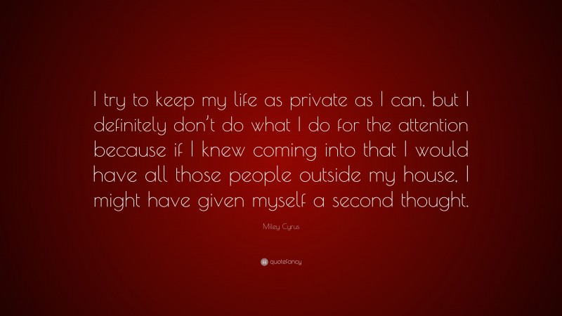 Miley Cyrus Quote: “I try to keep my life as private as I can, but I definitely don’t do what I do for the attention because if I knew coming into that I would have all those people outside my house, I might have given myself a second thought.”