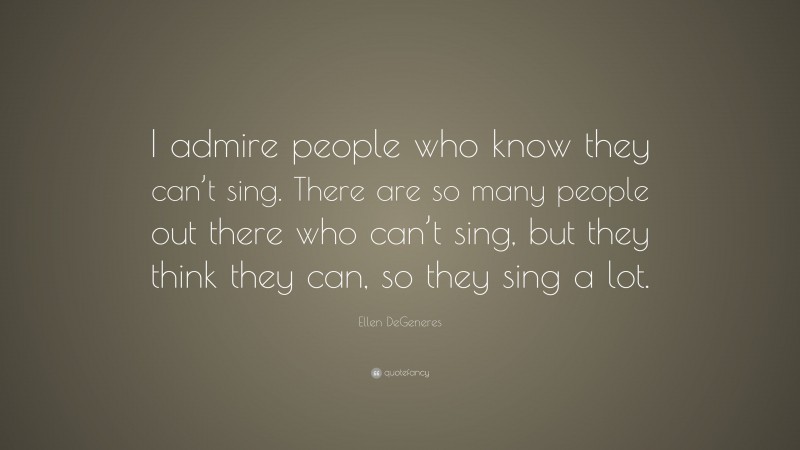 Ellen DeGeneres Quote: “I admire people who know they can’t sing. There are so many people out there who can’t sing, but they think they can, so they sing a lot.”