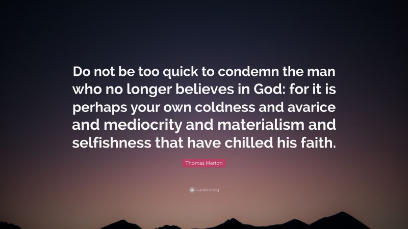 Thomas Merton Quote: “Do not be too quick to condemn the man who no longer believes in God: for it is perhaps your own coldness and avarice and mediocrity and materialism and selfishness that have chilled his faith.”