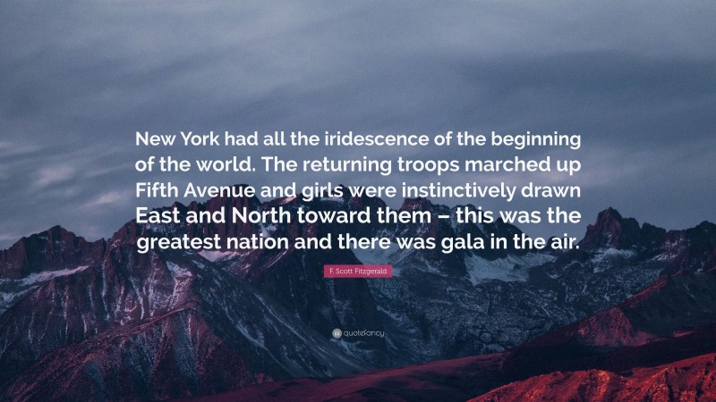 F. Scott Fitzgerald Quote: “New York had all the iridescence of the beginning of the world. The returning troops marched up Fifth Avenue and girls were instinctively drawn East and North toward them – this was the greatest nation and there was gala in the air.”