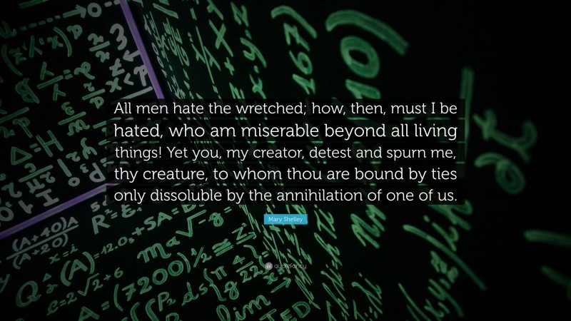 Mary Shelley Quote: “All men hate the wretched; how, then, must I be hated, who am miserable beyond all living things! Yet you, my creator, detest and spurn me, thy creature, to whom thou are bound by ties only dissoluble by the annihilation of one of us.”