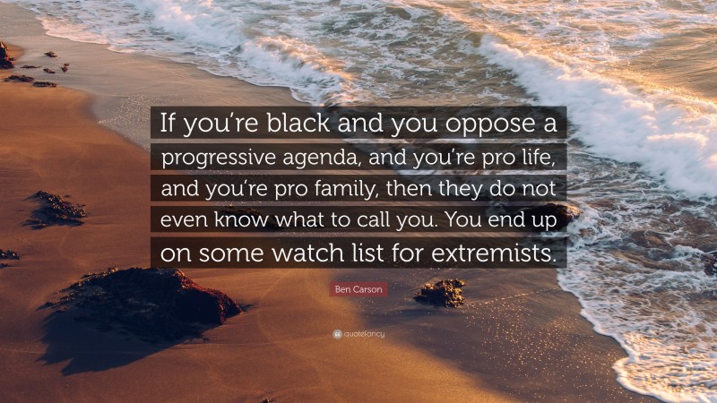 Ben Carson Quote: “If you’re black and you oppose a progressive agenda, and you’re pro life, and you’re pro family, then they do not even know what to call you. You end up on some watch list for extremists.”