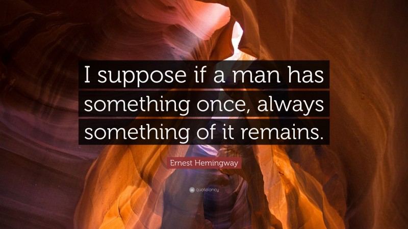 Ernest Hemingway Quote: “I suppose if a man has something once, always something of it remains.”