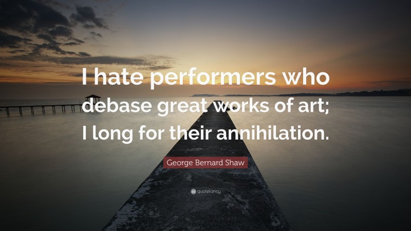 George Bernard Shaw Quote: “I hate performers who debase great works of art; I long for their annihilation.”