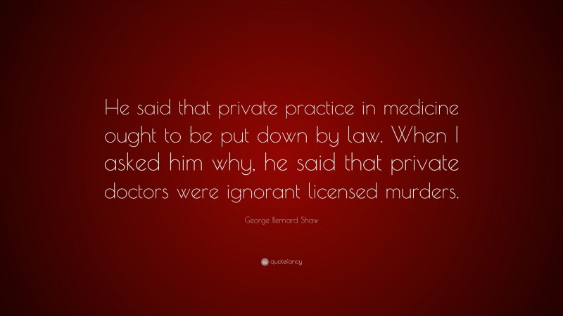 George Bernard Shaw Quote: “He said that private practice in medicine ought to be put down by law. When I asked him why, he said that private doctors were ignorant licensed murders.”