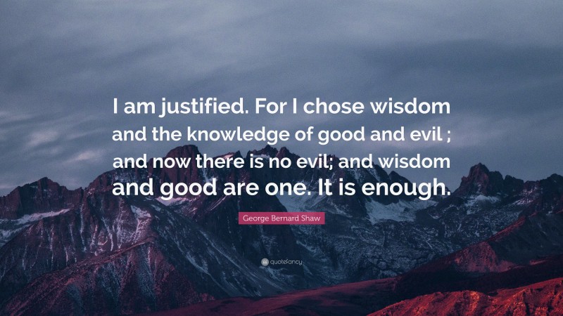 George Bernard Shaw Quote: “I am justified. For I chose wisdom and the knowledge of good and evil ; and now there is no evil; and wisdom and good are one. It is enough.”