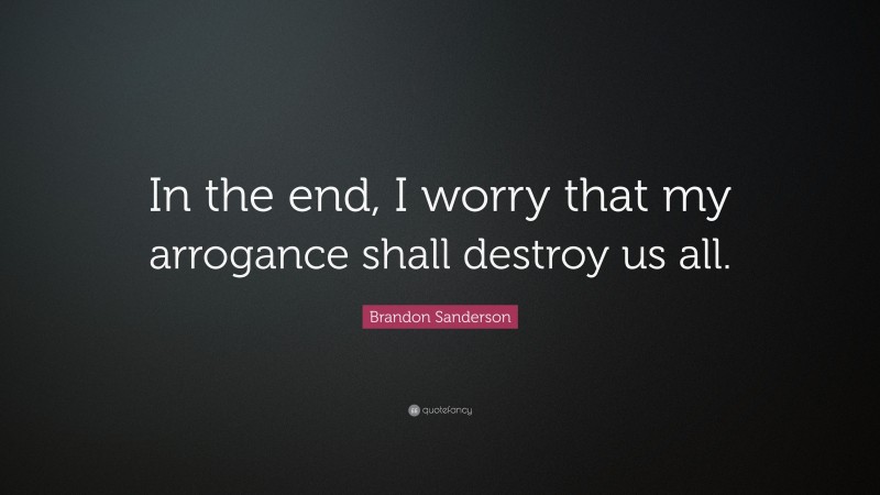 Brandon Sanderson Quote: “In the end, I worry that my arrogance shall destroy us all.”